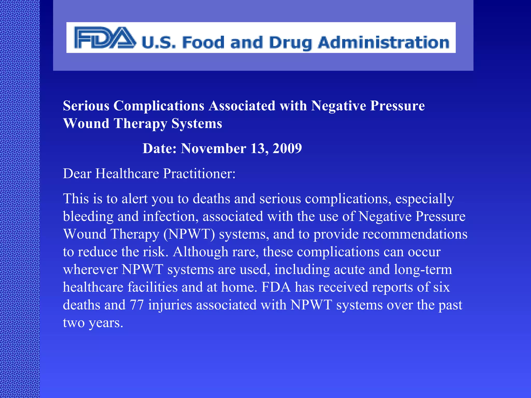 Serious Complications Associated with Negative Pressure Wound Therapy Systems Date: November 13, 2009 Dear Healthcare Practitioner: This is to alert you to deaths and serious complications, especially bleeding and infection, associated with the use of Negative Pressure Wound Therapy (NPWT) systems, and to provide recommendations to reduce the risk. Although rare, these complications can occur wherever NPWT systems are used, including acute and long-term healthcare facilities and at home. FDA has received reports of six deaths and 77 injuries associated with NPWT systems over the past two years. 