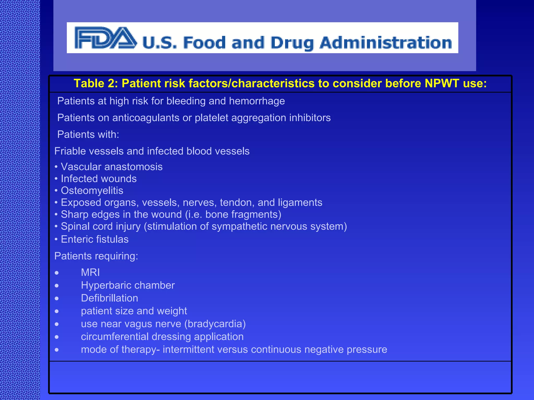  Table 2: Patient risk factors/characteristics to consider before NPWT use:   Patients at high risk for bleeding and hemorrhage  Patients on anticoagulants or platelet aggregation inhibitors  P atients with:  F riable vessels and infected blood vessels  •  V ascular anastomosis  •  I nfected wounds  •  O steomyelitis  •  E xposed organs, vessels, nerves, tendon, and ligaments  •  S harp edges in the wound (i.e. bone fragments)  •  S pinal cord injury (stimulation of sympathetic nervous system)  •  E nteric fistulas  P atients requiring:   MRI   Hyperbaric chamber   Defibrillation   patient size and weight   use near vagus nerve (bradycardia)   circumferential dressing application   mode of therapy- intermittent versus continuous negative pressure  