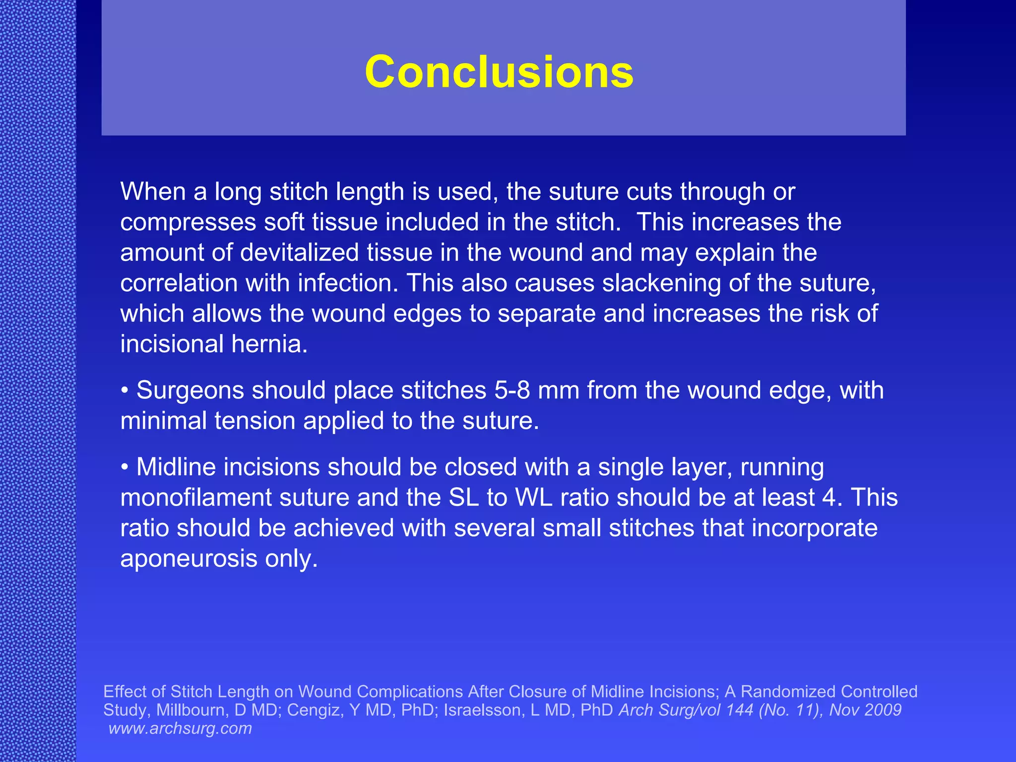 Conclusions Effect of Stitch Length on Wound Complications After Closure of Midline Incisions; A Randomized Controlled Study, Millbourn, D MD; Cengiz, Y MD, PhD; Israelsson, L MD, PhD  Arch Surg/vol 144 (No. 11), Nov 2009  www.archsurg.com When a long stitch length is used, the suture cuts through or compresses soft tissue included in the stitch.  This increases the amount of devitalized tissue in the wound and may explain the correlation with infection. This also causes slackening of the suture, which allows the wound edges to separate and increases the risk of incisional hernia. •  Surgeons should place stitches 5-8 mm from the wound edge, with minimal tension applied to the suture. •  Midline incisions should be closed with a single layer, running monofilament suture and the SL to WL ratio should be at least 4. This ratio should be achieved with several small stitches that incorporate aponeurosis only. 