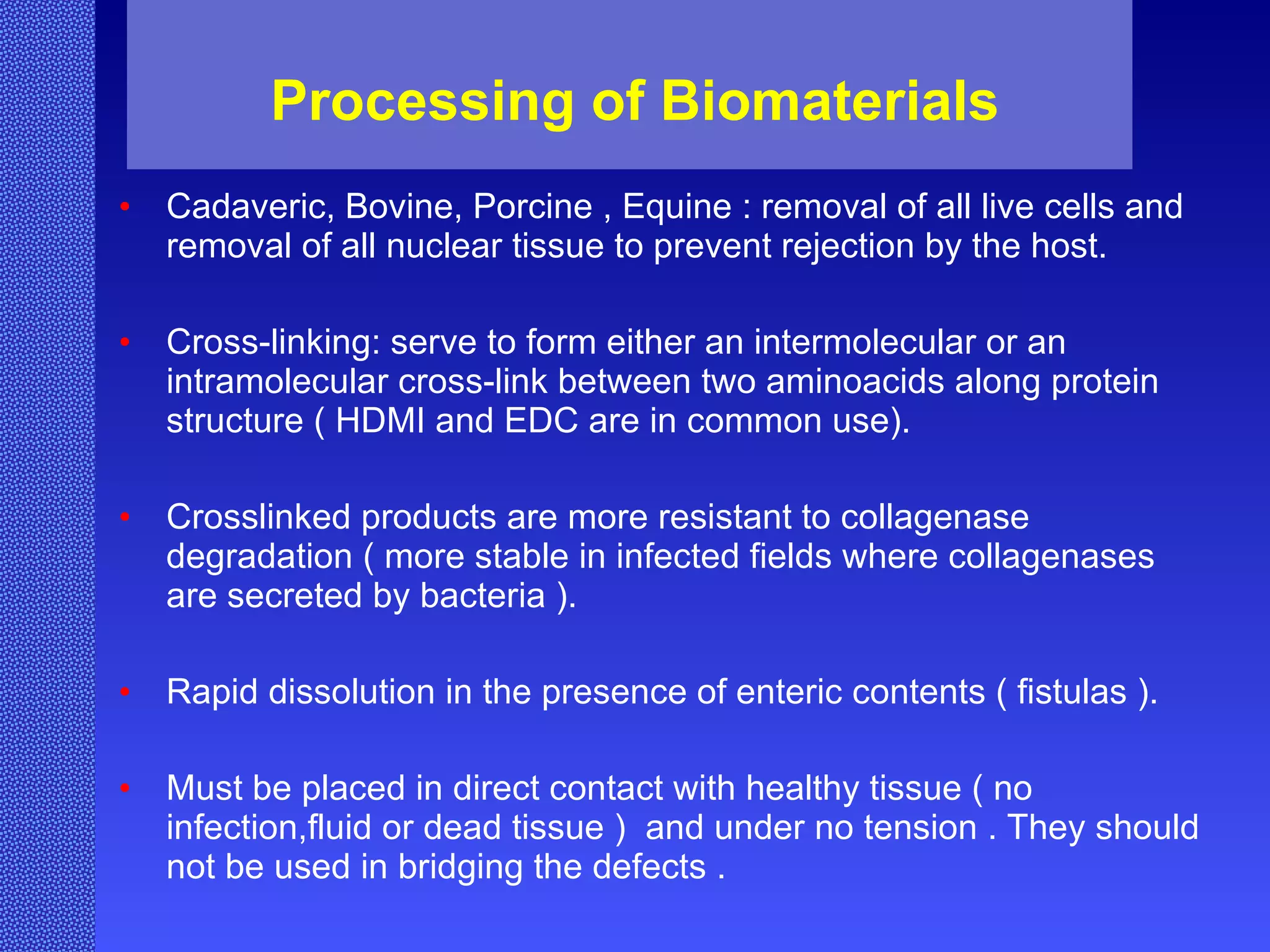 Processing of Biomaterials Cadaveric, Bovine, Porcine , Equine : removal of all live cells and removal of all nuclear tissue to prevent rejection by the host. Cross-linking: serve to form either an intermolecular or an intramolecular cross-link between two aminoacids along protein structure ( HDMI and EDC are in common use). Crosslinked products are more resistant to collagenase degradation ( more stable in infected fields where collagenases are secreted by bacteria ). Rapid dissolution in the presence of enteric contents ( fistulas ). Must be placed in direct contact with healthy tissue ( no infection,fluid or dead tissue )  and under no tension . They should not be used in bridging the defects . 