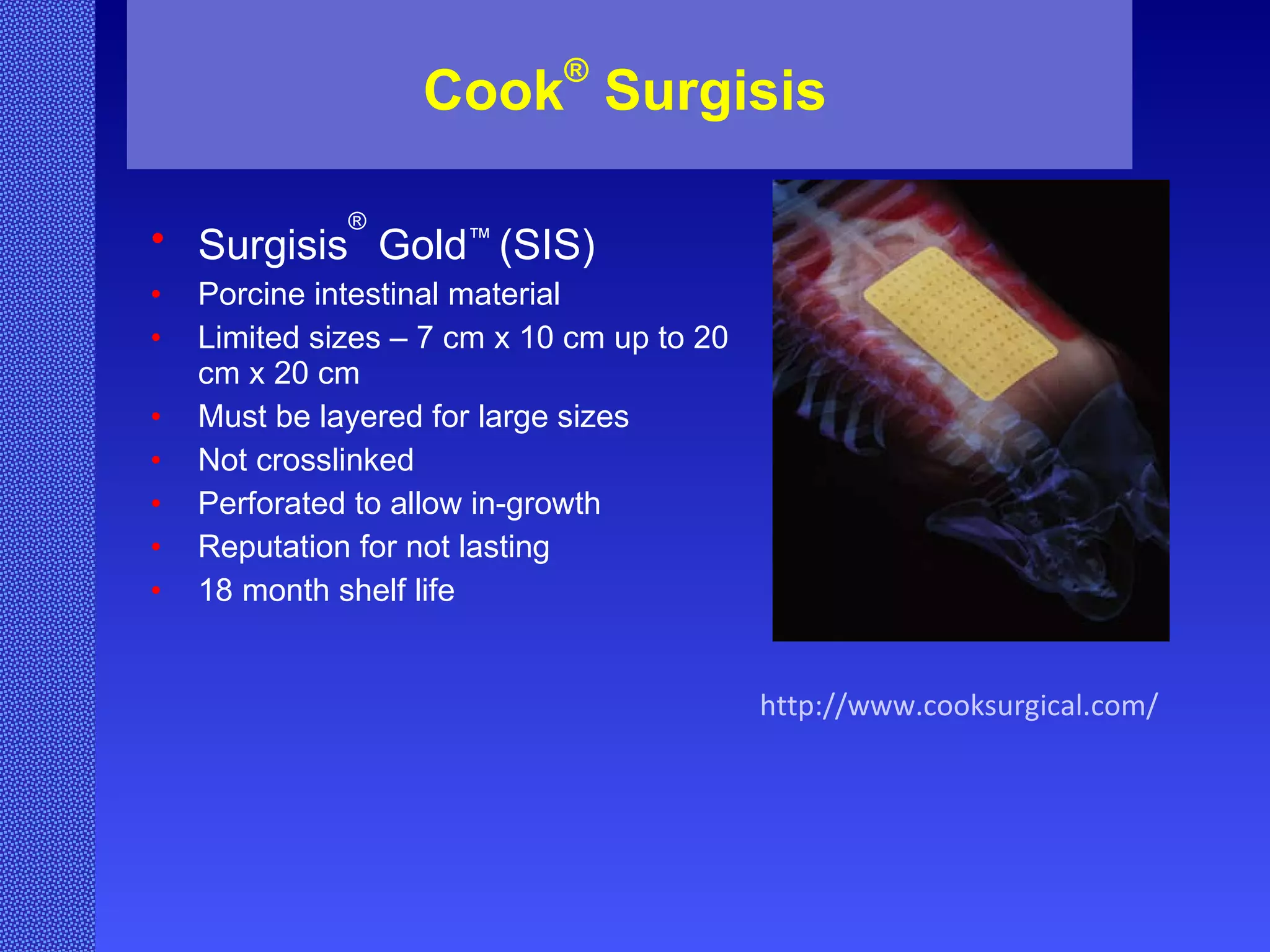 Cook ®  Surgisis Surgisis ®  Gold ™  (SIS) Porcine intestinal material Limited sizes – 7 cm x 10 cm up to 20 cm x 20 cm Must be layered for large sizes Not crosslinked Perforated to allow in-growth Reputation for not lasting 18 month shelf life http://www.cooksurgical.com/ 