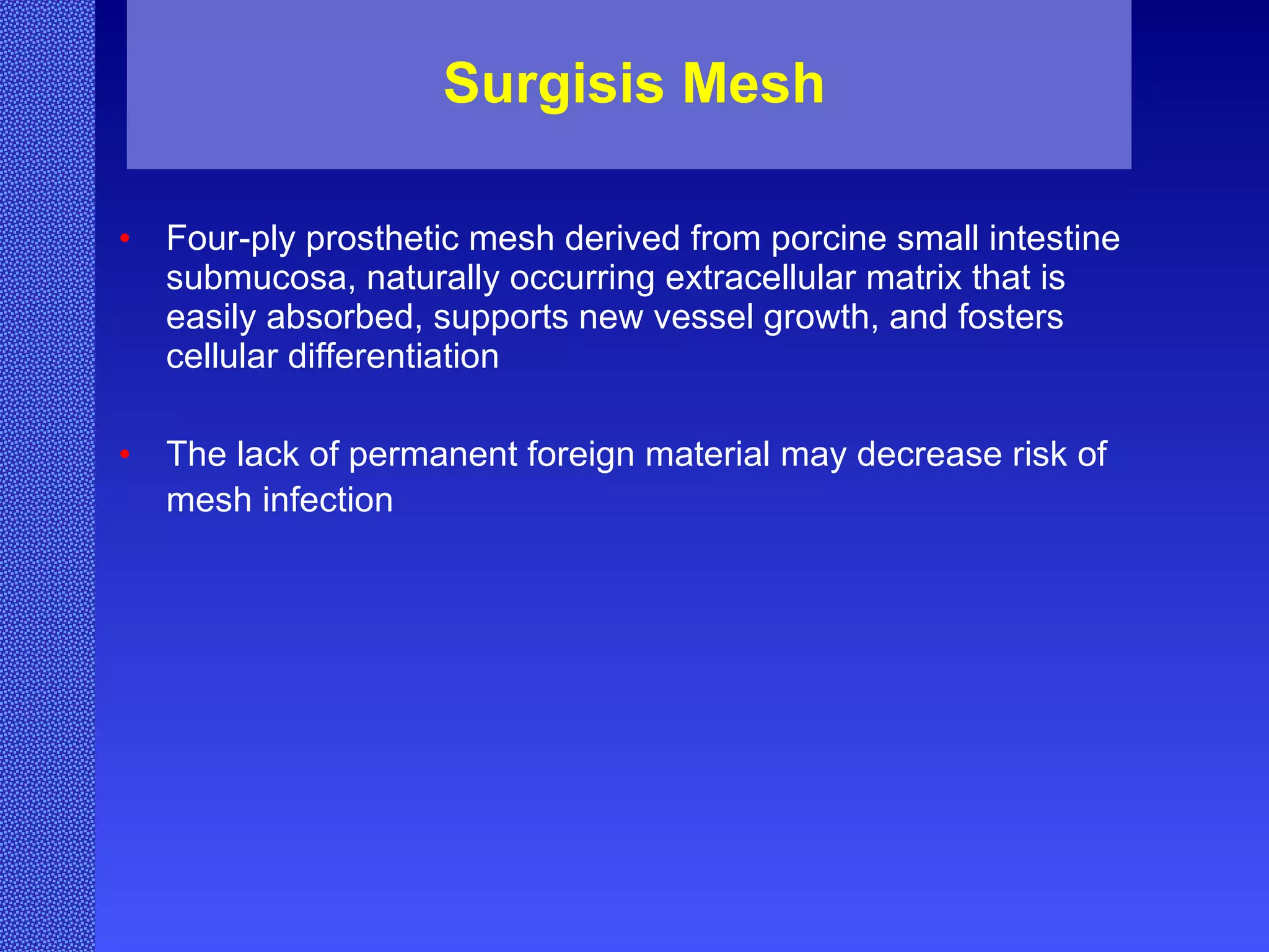 Surgisis Mesh Four-ply prosthetic mesh derived from porcine small intestine submucosa, naturally occurring extracellular matrix that is easily absorbed, supports new vessel growth, and fosters cellular differentiation The lack of permanent foreign material may decrease risk of mesh infection   