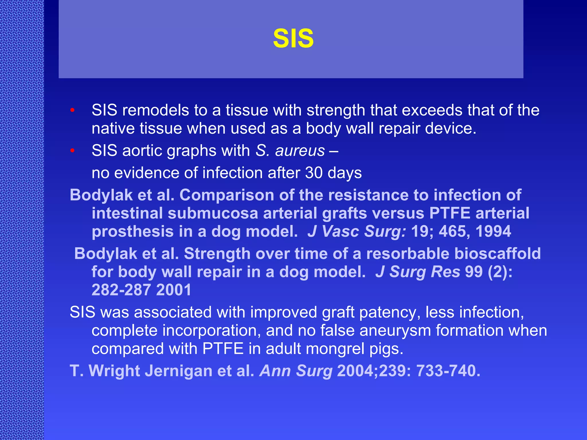 SIS SIS remodels to a tissue with strength that exceeds that of the native tissue when used as a body wall repair device. SIS aortic graphs with  S. aureus  – no evidence of infection after 30 days Bodylak et al. Comparison of the resistance to infection of intestinal submucosa arterial grafts versus PTFE arterial prosthesis in a dog model.  J Vasc Surg:  19; 465, 1994 Bodylak et al. Strength over time of a resorbable bioscaffold for body wall repair in a dog model.  J Surg Res  99 (2): 282-287 2001 SIS was associated with improved graft patency, less infection, complete incorporation, and no false aneurysm formation when compared with PTFE in adult mongrel pigs. T. Wright Jernigan et al.  Ann Surg  2004;239: 733-740. 