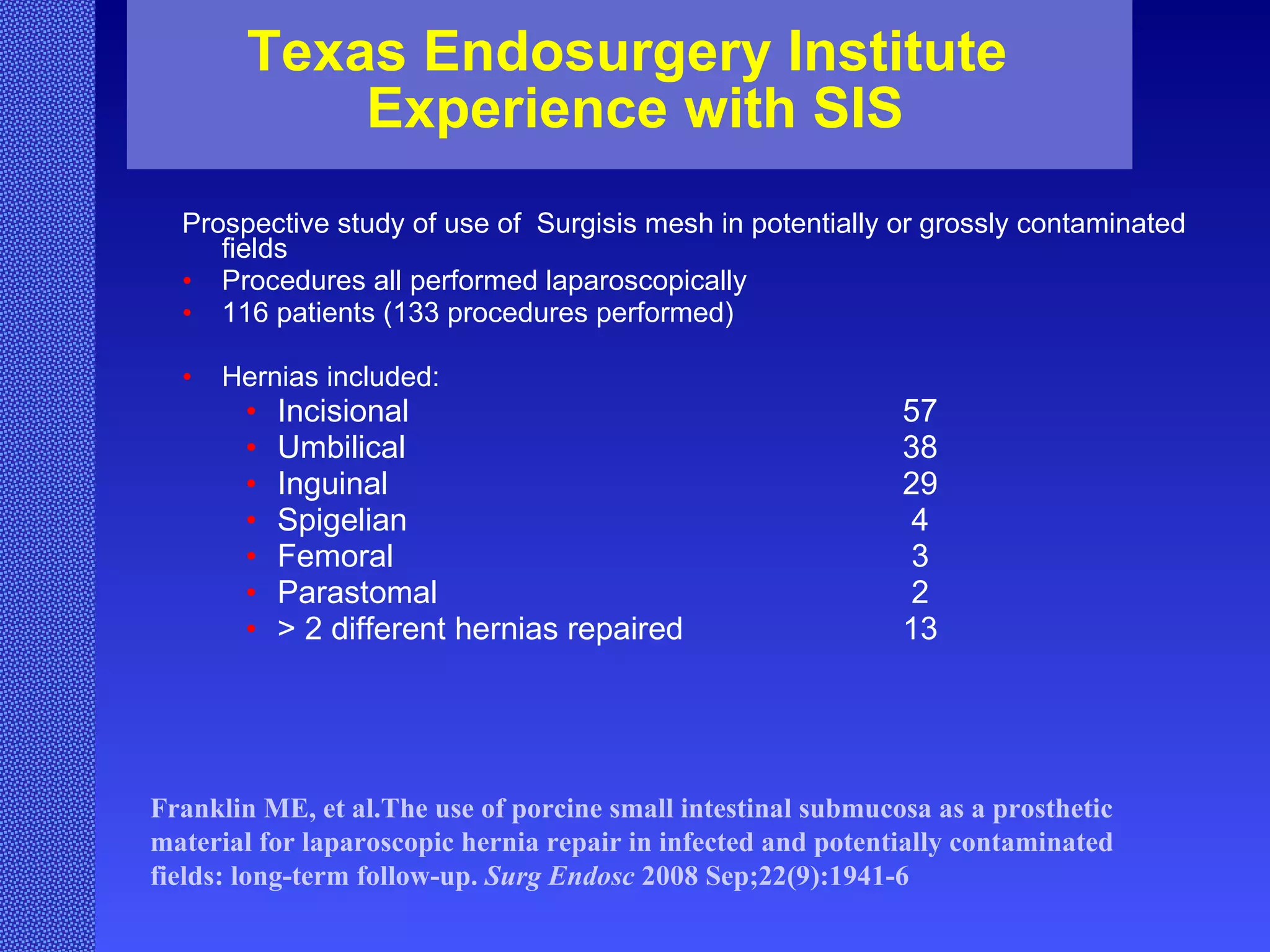 Texas Endosurgery Institute  Experience with SIS Prospective study of use of  Surgisis mesh in potentially or grossly contaminated fields  Procedures all performed laparoscopically  116 patients (133 procedures performed) Hernias included:  Incisional 57 Umbilical 38 Inguinal 29 Spigelian 4 Femoral  3 Parastomal 2 > 2 different hernias repaired 13 Franklin ME, et al.The use of porcine small intestinal submucosa as a prosthetic material for laparoscopic hernia repair in infected and potentially contaminated fields: long-term follow-up.  Surg Endosc  2008 Sep;22(9):1941-6  