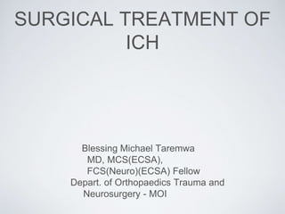 SURGICAL TREATMENT OF
ICH
Blessing Michael Taremwa
MD, MCS(ECSA),
FCS(Neuro)(ECSA) Fellow
Depart. of Orthopaedics Trauma and
Neurosurgery - MOI
 