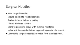 Surgical Needles
• Ideal surgical needle:
should be rigid to resist distortion
flexible to bend before breaking
slim to minimise trauma
sharp to penetrate tissue with minimal resistance
stable within a needle holder to permit accurate placement.
• Commonly, surgical needles are made from stainless steel.
 