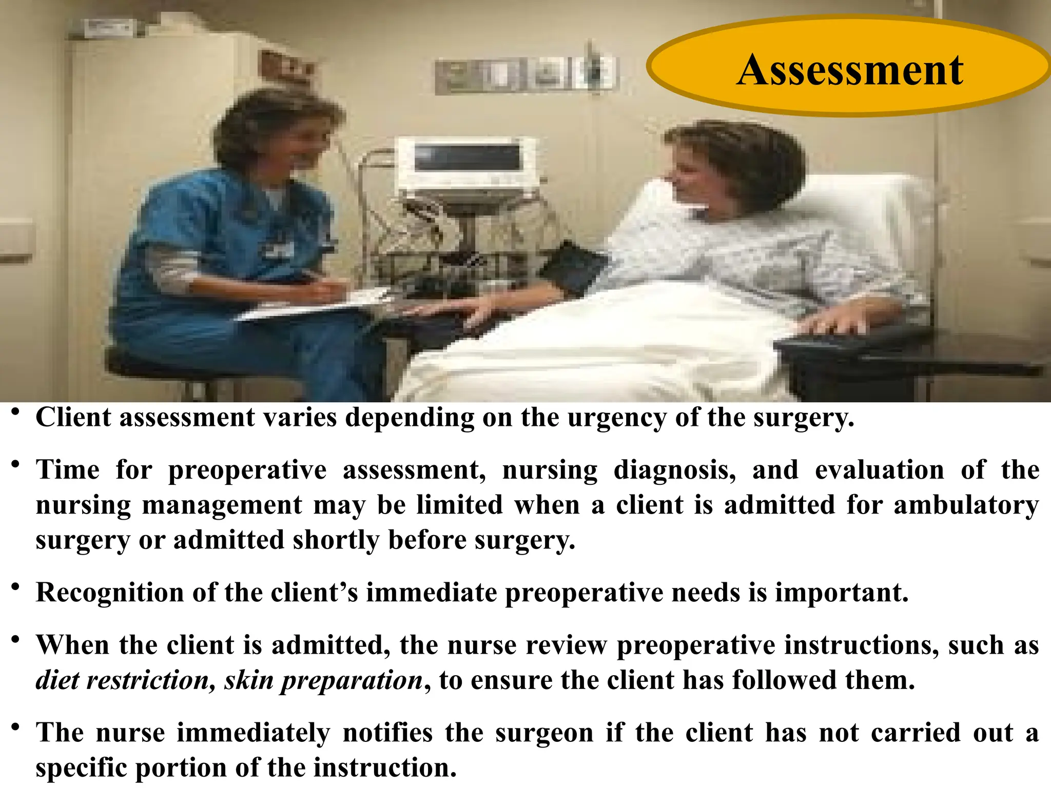 • Client assessment varies depending on the urgency of the surgery.
• Time for preoperative assessment, nursing diagnosis, and evaluation of the
nursing management may be limited when a client is admitted for ambulatory
surgery or admitted shortly before surgery.
• Recognition of the client’s immediate preoperative needs is important.
• When the client is admitted, the nurse review preoperative instructions, such as
diet restriction, skin preparation, to ensure the client has followed them.
• The nurse immediately notifies the surgeon if the client has not carried out a
specific portion of the instruction.
Assessment
 