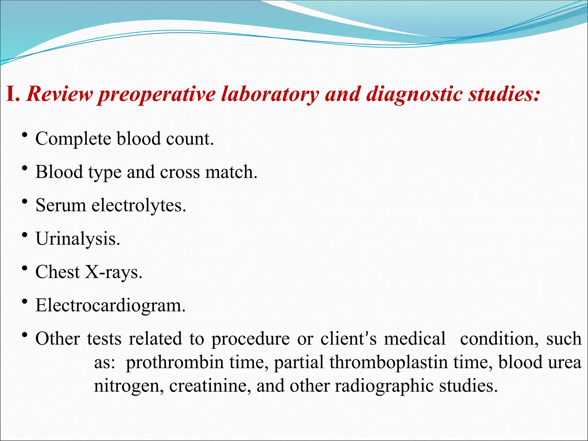 I. Review preoperative laboratory and diagnostic studies:
• Complete blood count.
• Blood type and cross match.
• Serum electrolytes.
• Urinalysis.
• Chest X-rays.
• Electrocardiogram.
• Other tests related to procedure or client’s medical condition, such
as: prothrombin time, partial thromboplastin time, blood urea
nitrogen, creatinine, and other radiographic studies.
 