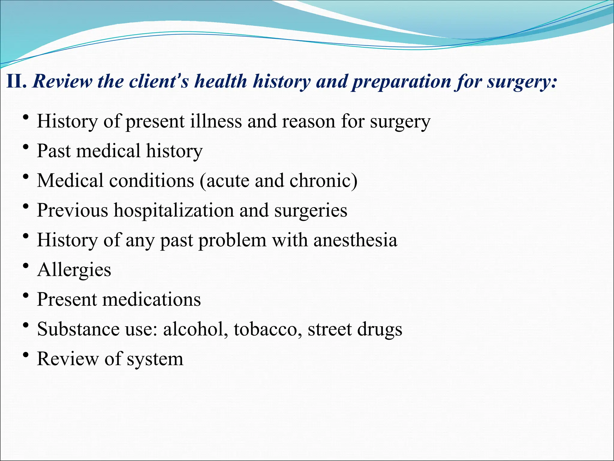 II. Review the client’s health history and preparation for surgery:
• History of present illness and reason for surgery
• Past medical history
• Medical conditions (acute and chronic)
• Previous hospitalization and surgeries
• History of any past problem with anesthesia
• Allergies
• Present medications
• Substance use: alcohol, tobacco, street drugs
• Review of system
 