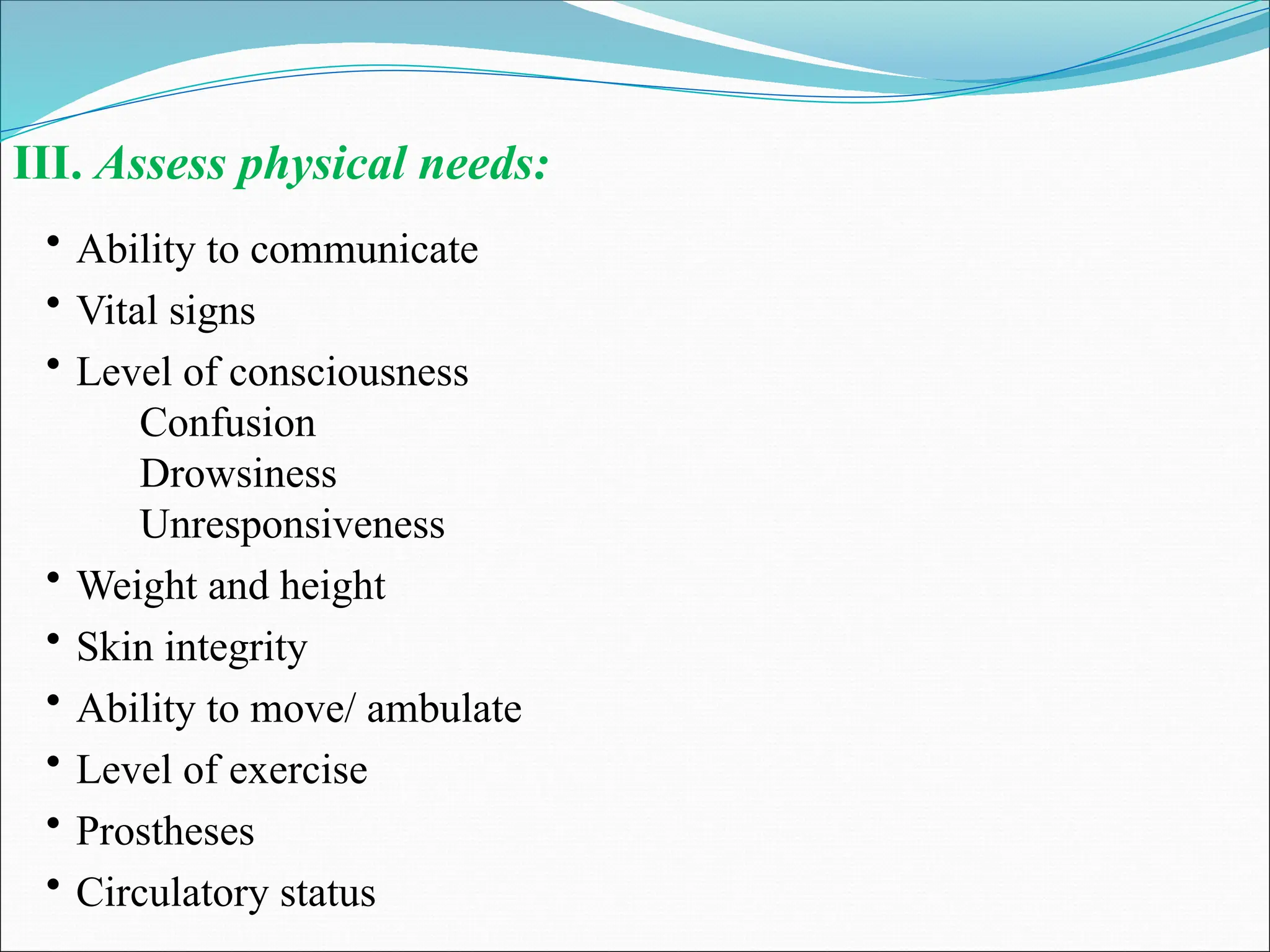 III. Assess physical needs:
• Ability to communicate
• Vital signs
• Level of consciousness
Confusion
Drowsiness
Unresponsiveness
• Weight and height
• Skin integrity
• Ability to move/ ambulate
• Level of exercise
• Prostheses
• Circulatory status
 
