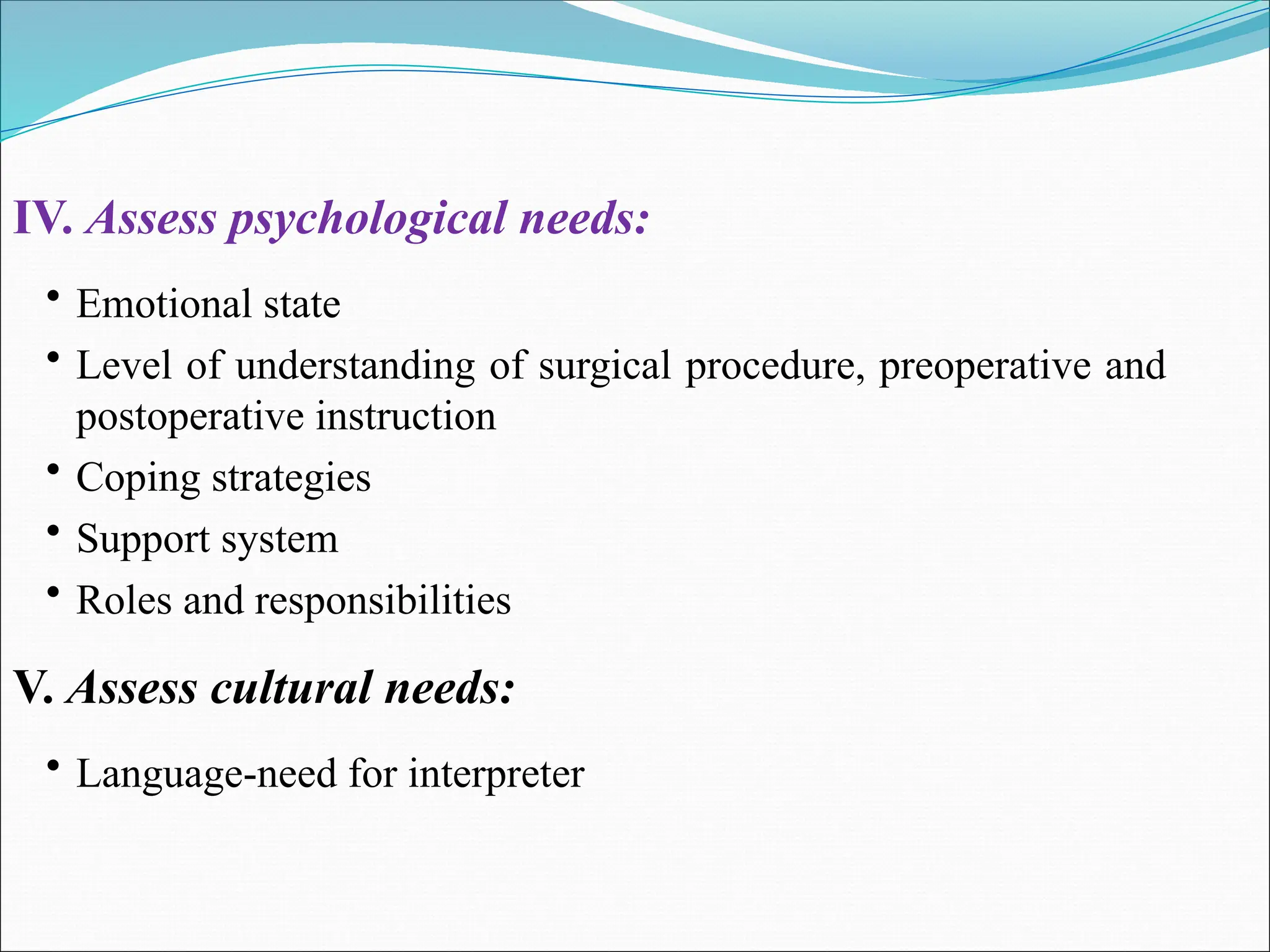IV. Assess psychological needs:
• Emotional state
• Level of understanding of surgical procedure, preoperative and
postoperative instruction
• Coping strategies
• Support system
• Roles and responsibilities
V. Assess cultural needs:
• Language-need for interpreter
 