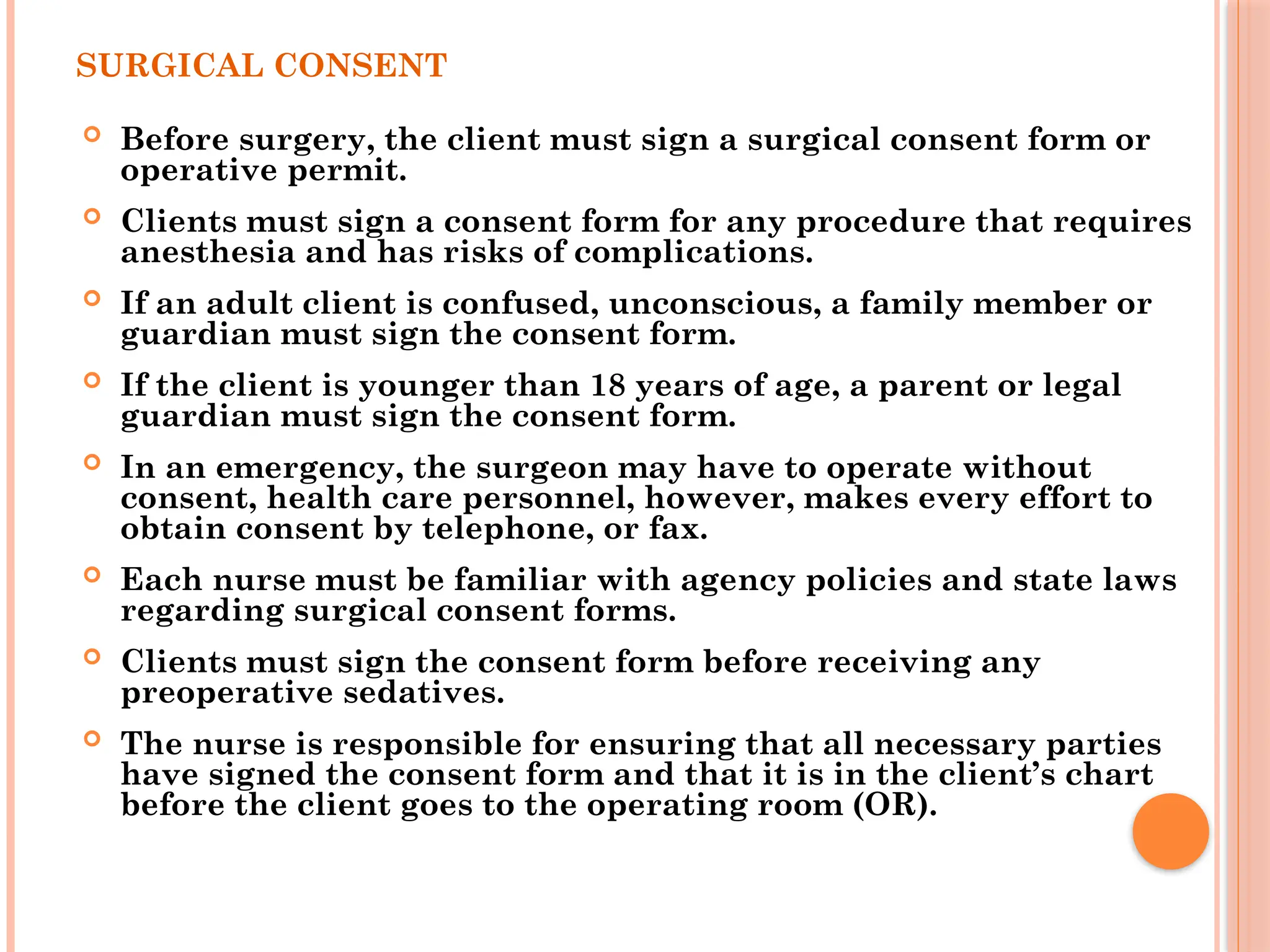 SURGICAL CONSENT
 Before surgery, the client must sign a surgical consent form or
operative permit.
 Clients must sign a consent form for any procedure that requires
anesthesia and has risks of complications.
 If an adult client is confused, unconscious, a family member or
guardian must sign the consent form.
 If the client is younger than 18 years of age, a parent or legal
guardian must sign the consent form.
 In an emergency, the surgeon may have to operate without
consent, health care personnel, however, makes every effort to
obtain consent by telephone, or fax.
 Each nurse must be familiar with agency policies and state laws
regarding surgical consent forms.
 Clients must sign the consent form before receiving any
preoperative sedatives.
 The nurse is responsible for ensuring that all necessary parties
have signed the consent form and that it is in the client’s chart
before the client goes to the operating room (OR).
 