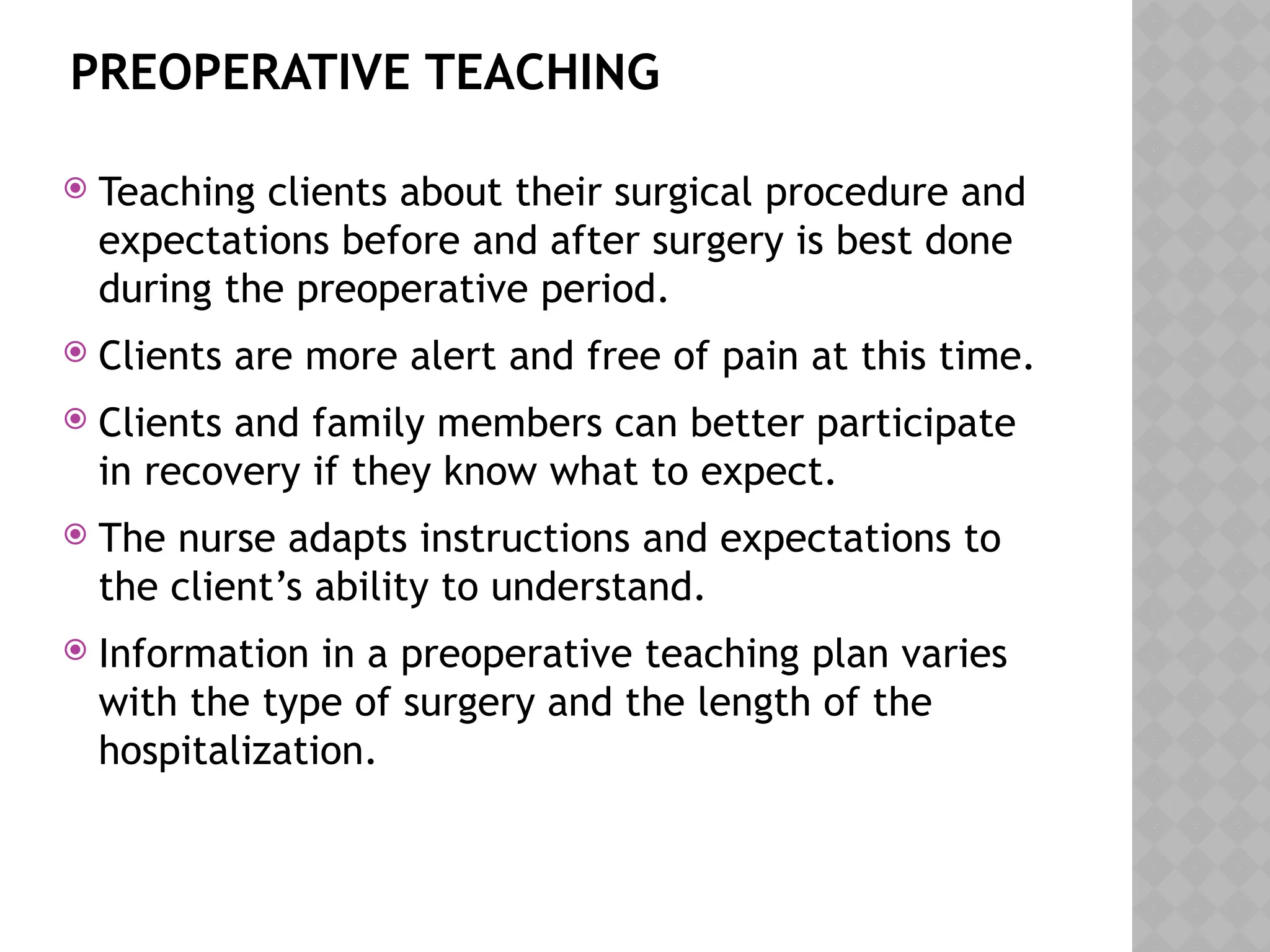 PREOPERATIVE TEACHING
 Teaching clients about their surgical procedure and
expectations before and after surgery is best done
during the preoperative period.
 Clients are more alert and free of pain at this time.
 Clients and family members can better participate
in recovery if they know what to expect.
 The nurse adapts instructions and expectations to
the client’s ability to understand.
 Information in a preoperative teaching plan varies
with the type of surgery and the length of the
hospitalization.
 