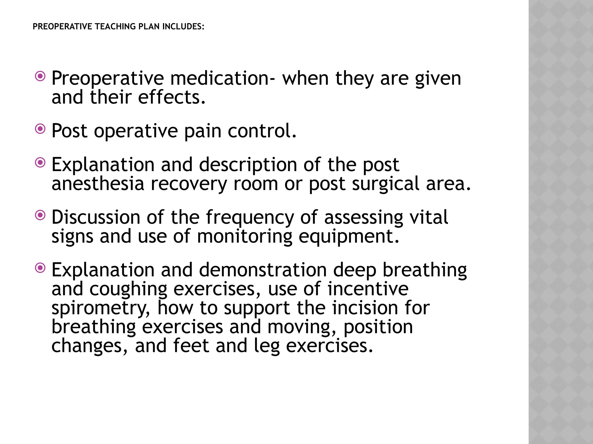 PREOPERATIVE TEACHING PLAN INCLUDES:
 Preoperative medication- when they are given
and their effects.
 Post operative pain control.
 Explanation and description of the post
anesthesia recovery room or post surgical area.
 Discussion of the frequency of assessing vital
signs and use of monitoring equipment.
 Explanation and demonstration deep breathing
and coughing exercises, use of incentive
spirometry, how to support the incision for
breathing exercises and moving, position
changes, and feet and leg exercises.
 