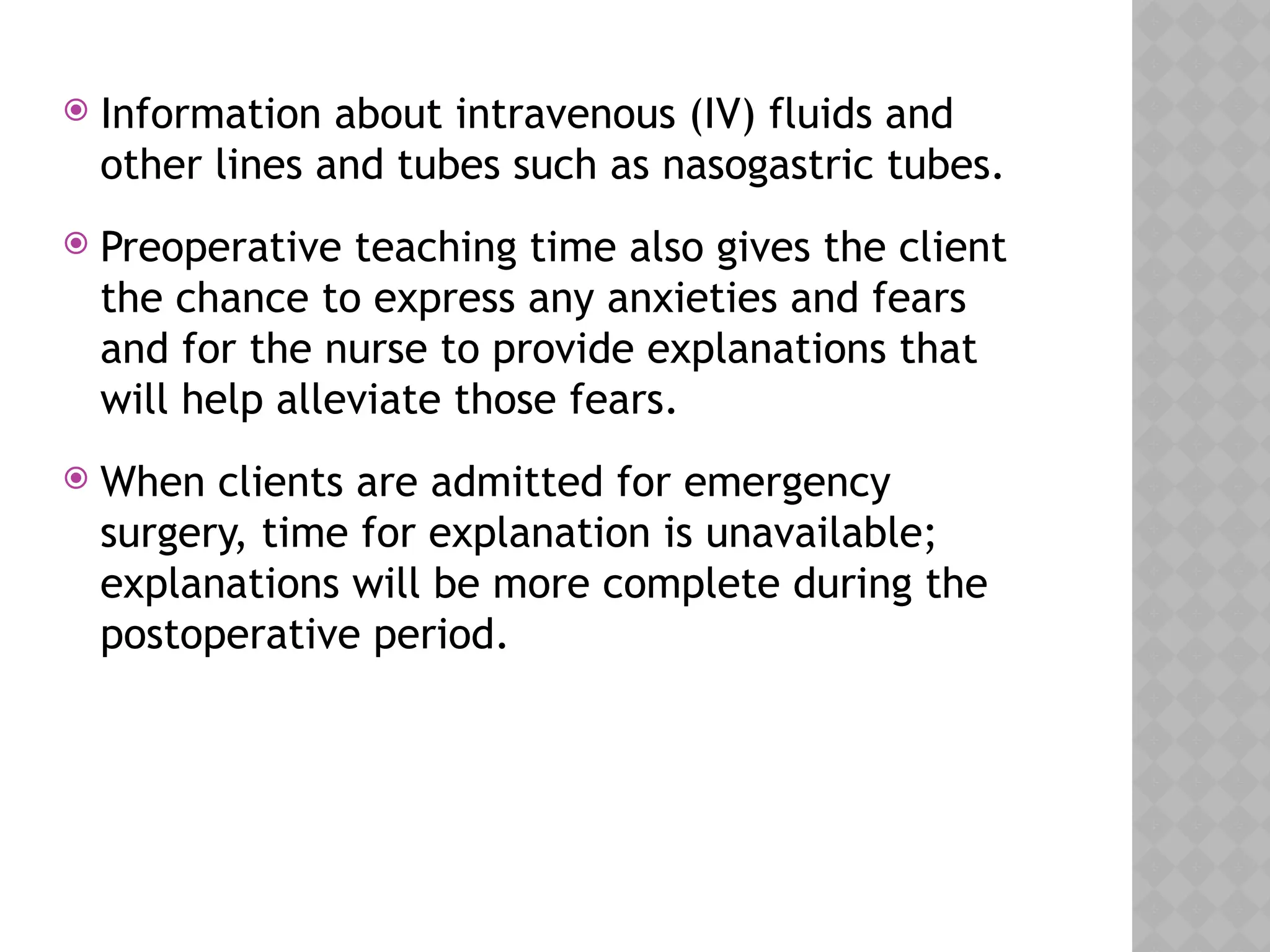  Information about intravenous (IV) fluids and
other lines and tubes such as nasogastric tubes.
 Preoperative teaching time also gives the client
the chance to express any anxieties and fears
and for the nurse to provide explanations that
will help alleviate those fears.
 When clients are admitted for emergency
surgery, time for explanation is unavailable;
explanations will be more complete during the
postoperative period.
 