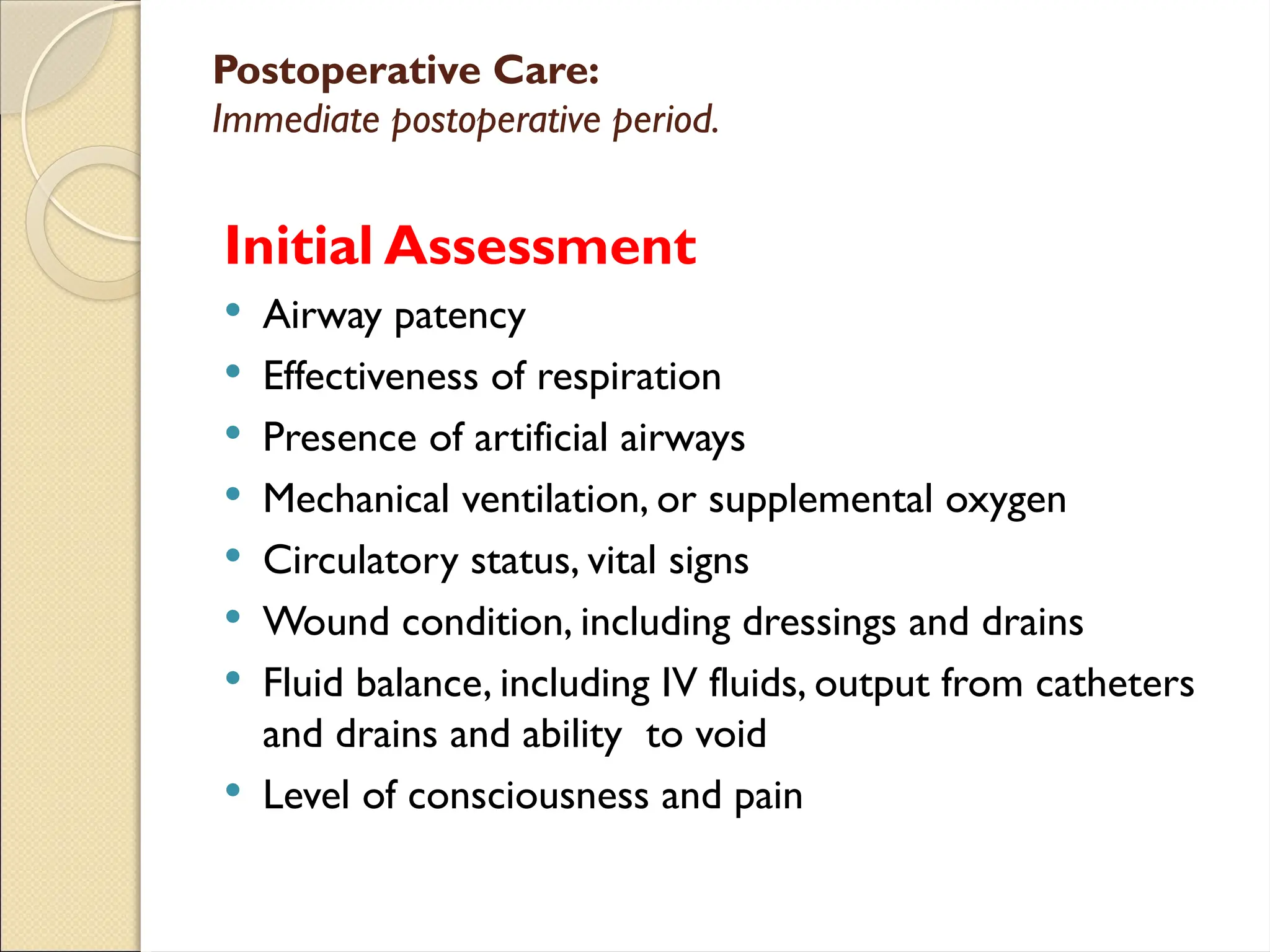 Postoperative Care:
Immediate postoperative period.
Initial Assessment
 Airway patency
 Effectiveness of respiration
 Presence of artificial airways
 Mechanical ventilation, or supplemental oxygen
 Circulatory status, vital signs
 Wound condition, including dressings and drains
 Fluid balance, including IV fluids, output from catheters
and drains and ability to void
 Level of consciousness and pain
 