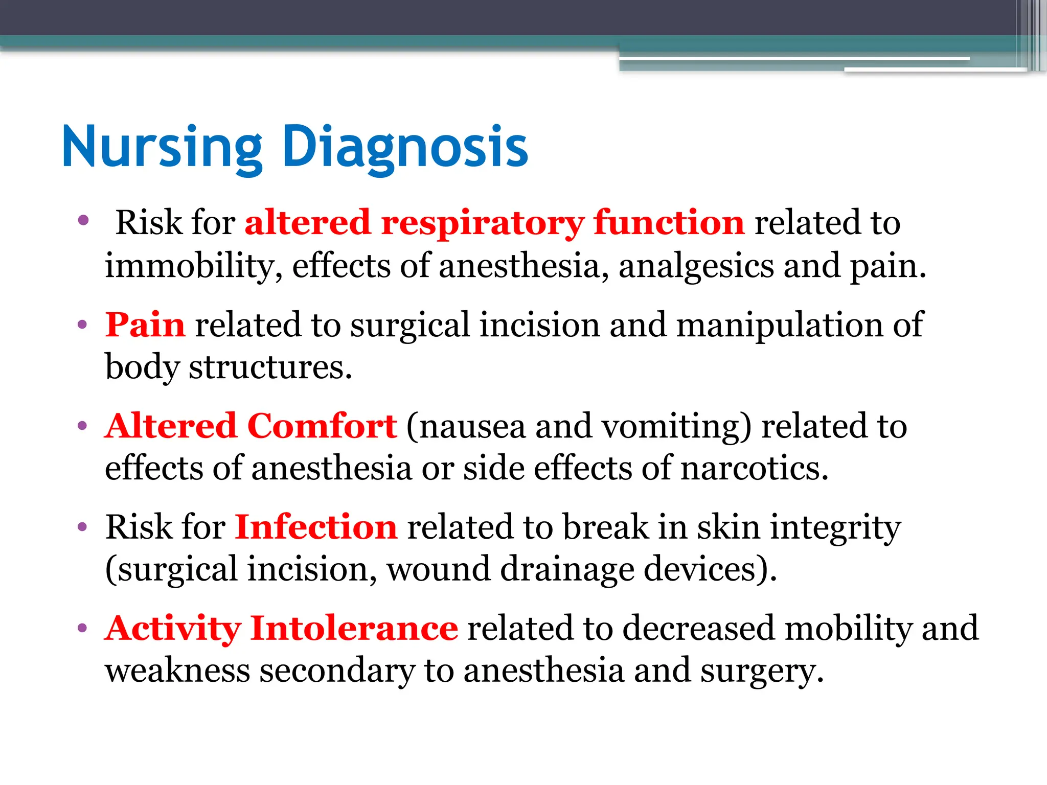 Nursing Diagnosis
• Risk for altered respiratory function related to
immobility, effects of anesthesia, analgesics and pain.
• Pain related to surgical incision and manipulation of
body structures.
• Altered Comfort (nausea and vomiting) related to
effects of anesthesia or side effects of narcotics.
• Risk for Infection related to break in skin integrity
(surgical incision, wound drainage devices).
• Activity Intolerance related to decreased mobility and
weakness secondary to anesthesia and surgery.
 