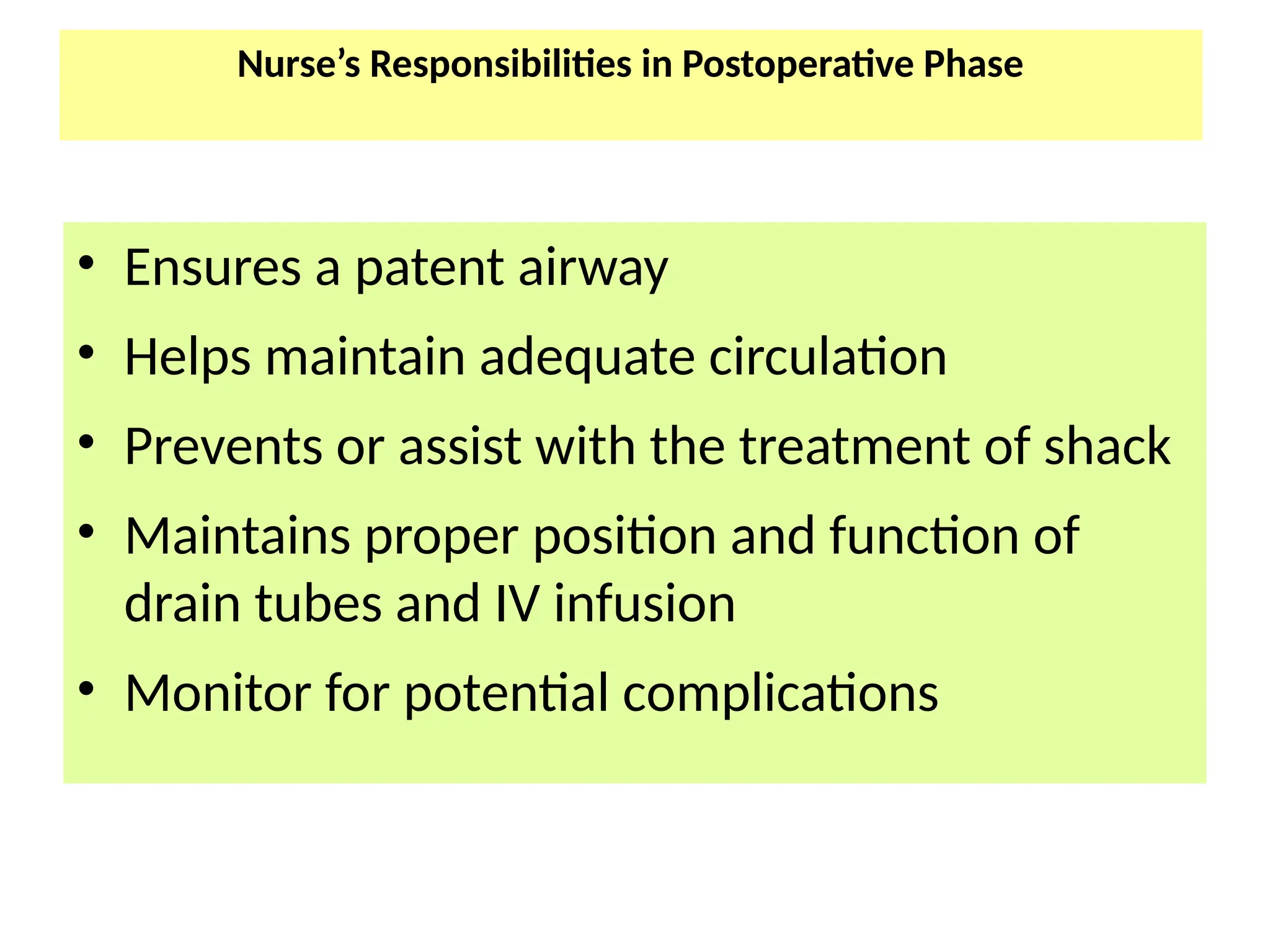 Nurse’s Responsibilities in Postoperative Phase
• Ensures a patent airway
• Helps maintain adequate circulation
• Prevents or assist with the treatment of shack
• Maintains proper position and function of
drain tubes and IV infusion
• Monitor for potential complications
 