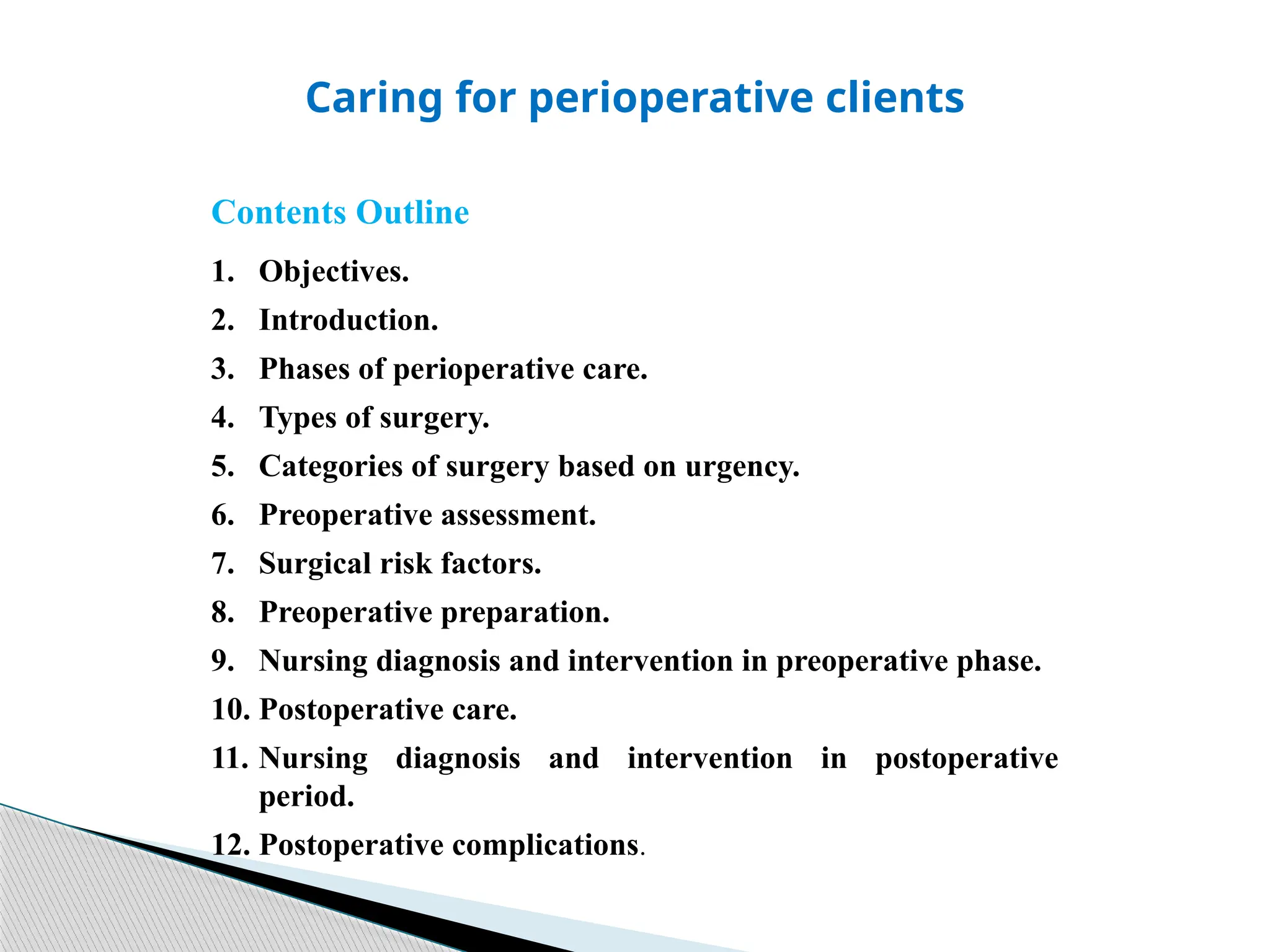 Caring for perioperative clients
Contents Outline
1. Objectives.
2. Introduction.
3. Phases of perioperative care.
4. Types of surgery.
5. Categories of surgery based on urgency.
6. Preoperative assessment.
7. Surgical risk factors.
8. Preoperative preparation.
9. Nursing diagnosis and intervention in preoperative phase.
10. Postoperative care.
11. Nursing diagnosis and intervention in postoperative
period.
12. Postoperative complications.
 