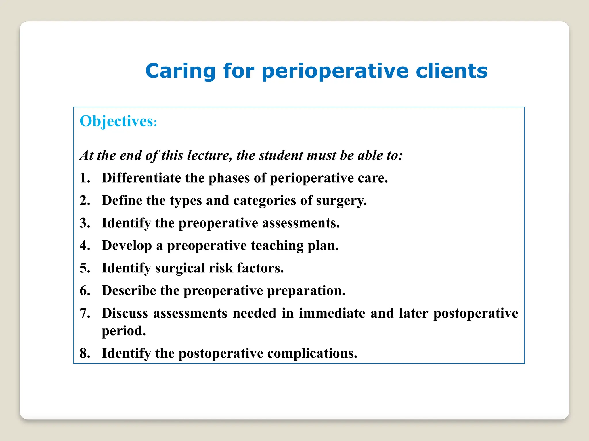 Objectives:
At the end of this lecture, the student must be able to:
1. Differentiate the phases of perioperative care.
2. Define the types and categories of surgery.
3. Identify the preoperative assessments.
4. Develop a preoperative teaching plan.
5. Identify surgical risk factors.
6. Describe the preoperative preparation.
7. Discuss assessments needed in immediate and later postoperative
period.
8. Identify the postoperative complications.
Caring for perioperative clients
 