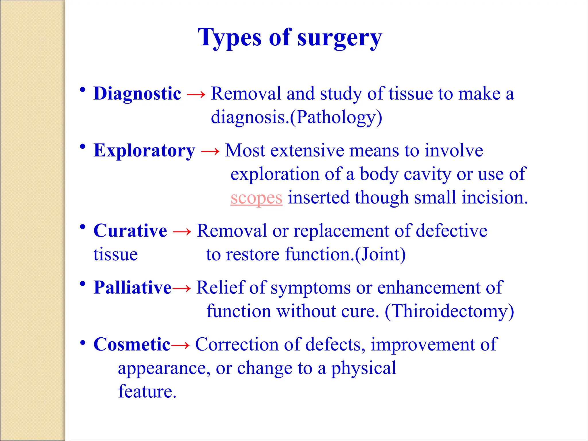 • Diagnostic → Removal and study of tissue to make a
diagnosis.(Pathology)
• Exploratory → Most extensive means to involve
exploration of a body cavity or use of
scopes inserted though small incision.
• Curative → Removal or replacement of defective
tissue to restore function.(Joint)
• Palliative→ Relief of symptoms or enhancement of
function without cure. (Thiroidectomy)
• Cosmetic→ Correction of defects, improvement of
appearance, or change to a physical
feature.
Types of surgery
 