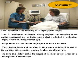 •Client assessment varies depending on the urgency of the surgery.
•Time for preoperative assessment, nursing diagnosis, and evaluation of the
nursing management may be limited when a client is admitted for ambulatory
surgery or admitted shortly before surgery.
•Recognition of the client’s immediate preoperative needs is important.
•When the client is admitted, the nurse review preoperative instructions, such as
diet restriction, skin preparation, to ensure the client has followed them.
•The nurse immediately notifies the surgeon if the client has not carried out a
specific portion of the instruction.
Assessment
 