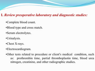I. Review preoperative laboratory and diagnostic studies:
•Complete blood count.
•Blood type and cross match.
•Serum electrolytes.
•Urinalysis.
•Chest X-rays.
•Electrocardiogram.
•Other tests related to procedure or client’s medical condition, such
as: prothrombin time, partial thromboplastin time, blood urea
nitrogen, creatinine, and other radiographic studies.
 