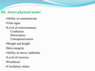 III. Assess physical needs:
•Ability to communicate
•Vital signs
•Level of consciousness
Confusion
Drowsiness
Unresponsiveness
•Weight and height
•Skin integrity
•Ability to move/ ambulate
•Level of exercise
•Prostheses
•Circulatory status
 