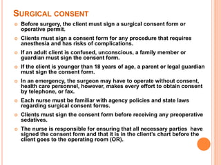 SURGICAL CONSENT
 Before surgery, the client must sign a surgical consent form or
operative permit.
 Clients must sign a consent form for any procedure that requires
anesthesia and has risks of complications.
 If an adult client is confused, unconscious, a family member or
guardian must sign the consent form.
 If the client is younger than 18 years of age, a parent or legal guardian
must sign the consent form.
 In an emergency, the surgeon may have to operate without consent,
health care personnel, however, makes every effort to obtain consent
by telephone, or fax.
 Each nurse must be familiar with agency policies and state laws
regarding surgical consent forms.
 Clients must sign the consent form before receiving any preoperative
sedatives.
 The nurse is responsible for ensuring that all necessary parties have
signed the consent form and that it is in the client’s chart before the
client goes to the operating room (OR).
 