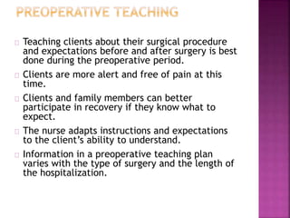 Teaching clients about their surgical procedure
and expectations before and after surgery is best
done during the preoperative period.
Clients are more alert and free of pain at this
time.
Clients and family members can better
participate in recovery if they know what to
expect.
The nurse adapts instructions and expectations
to the client’s ability to understand.
Information in a preoperative teaching plan
varies with the type of surgery and the length of
the hospitalization.
 