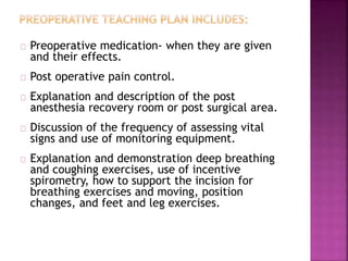 Preoperative medication- when they are given
and their effects.
Post operative pain control.
Explanation and description of the post
anesthesia recovery room or post surgical area.
Discussion of the frequency of assessing vital
signs and use of monitoring equipment.
Explanation and demonstration deep breathing
and coughing exercises, use of incentive
spirometry, how to support the incision for
breathing exercises and moving, position
changes, and feet and leg exercises.
 