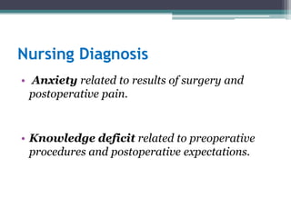 Nursing Diagnosis
• Anxiety related to results of surgery and
postoperative pain.
• Knowledge deficit related to preoperative
procedures and postoperative expectations.
 