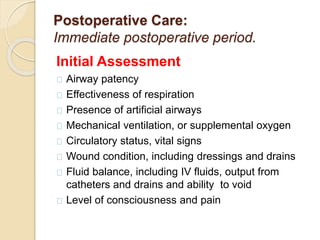 Postoperative Care:
Immediate postoperative period.
Initial Assessment
Airway patency
Effectiveness of respiration
Presence of artificial airways
Mechanical ventilation, or supplemental oxygen
Circulatory status, vital signs
Wound condition, including dressings and drains
Fluid balance, including IV fluids, output from
catheters and drains and ability to void
Level of consciousness and pain
 