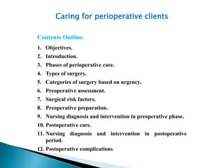 Caring for perioperative clients
Contents Outline
1. Objectives.
2. Introduction.
3. Phases of perioperative care.
4. Types of surgery.
5. Categories of surgery based on urgency.
6. Preoperative assessment.
7. Surgical risk factors.
8. Preoperative preparation.
9. Nursing diagnosis and intervention in preoperative phase.
10. Postoperative care.
11. Nursing diagnosis and intervention in postoperative
period.
12. Postoperative complications.
 