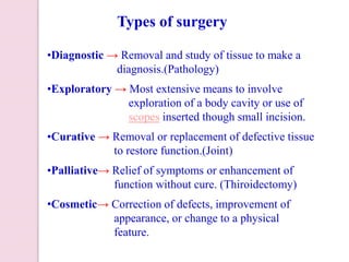 •Diagnostic → Removal and study of tissue to make a
diagnosis.(Pathology)
•Exploratory → Most extensive means to involve
exploration of a body cavity or use of
scopes inserted though small incision.
•Curative → Removal or replacement of defective tissue
to restore function.(Joint)
•Palliative→ Relief of symptoms or enhancement of
function without cure. (Thiroidectomy)
•Cosmetic→ Correction of defects, improvement of
appearance, or change to a physical
feature.
Types of surgery
 