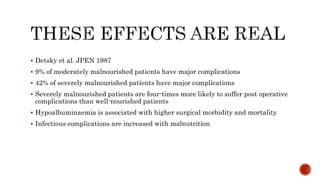  Detsky et al. JPEN 1987
 9% of moderately malnourished patients have major complications
 42% of severely malnourished patients have major complications
 Severely malnourished patients are four-times more likely to suffer post operative
complications than well-nourished patients
 Hypoalbuminaemia is associated with higher surgical morbidity and mortality
 Infectious complications are increased with malnutrition
 