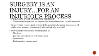  Our patients are septic, broken or inflammed
 Their endocrine systems are hyperactive (adrenal response, thyroid response)
 Surgery may resolve part of their inflammation, however the process of
performing surgery is extremely physiologically stressful
 Post-operative outcomes are impacted by
 Nutrition
 pre- and post-operative body composition
 Medications
 Post operative management
 