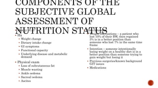  Desky et al
 Hx
 Weight change
 Dietary intake change
 GI symptoms
 Functional capacity
 Underlying disease and metabolic
demand
 Physical exam
 Loss of subcutaneous fat
 Muscle wasting
 Ankle oedema
 Sacreal oedema
 Ascites
 Also consider:
 Weight fluctuations – a patient who
lost 10% of their BW, then regained
3% is in a better position than
someone who lost 7% in the same time
frame
 Intention – someone intentionally
losing weight on a healthy diet is in a
better position than someone trying to
gain weight but losing it
 Previous surgeries/known background
GIT issues
 Medications
 