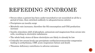  Occurs when a patient has been under-nourished or not nourished at all for a
period of time, then switched suddenly to adequate/excess calories
 Precipitates an insulin surge
 Metabolic rate increases, therefore the O2 consumption and CO2 production
increase
 Insulin stimulates shift of phosphate, potassium and magnesium from serum into
cells, resulting in electrolyte imbalances
 The whole-body stores of these electrolytes are likely to already be low
 Critically low serum levels can precipitate cardiac/neuromuscular compromise
leading to arrhythmias, CHF, acute respiratory failure and death
 Thiamine deficiency contributes to adverse outcomes
 
