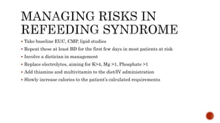  Take baseline EUC, CMP, lipid studies
 Repeat these at least BD for the first few days in most patients at risk
 Involve a dietician in management
 Replace electrolytes, aiming for K>4, Mg >1, Phosphate >1
 Add thiamine and multivitamin to the diet/IV administration
 Slowly increase calories to the patient’s calculated requirements
 