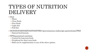  Oral
 Water
 Clear fluids
 Free fluids
 Light diet
 Full diet
 NGT/OGT/NDT/ODT/NJT/OJT/PEG (percutaneous endoscopic gastrostomy)/PEJ
 Enteral feed formula
 TPN/parenteral nutrition
 Central for long term feeds
 Peripheral for short term feeds
 Both can be supplementary to any of the above options
 
