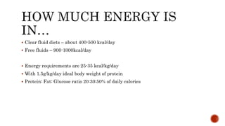  Clear fluid diets – about 400-500 kcal/day
 Free fluids – 900-1000kcal/day
 Energy requirements are 25-35 kcal/kg/day
 With 1.5g/kg/day ideal body weight of protein
 Protein: Fat: Glucose ratio 20:30:50% of daily calories
 