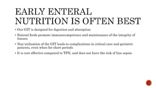  Our GIT is designed for digestion and absorption
 Enteral feeds promote immunocompetence and maintenance of the integrity of
tissues
 Non-utilisation of the GIT leads to complications in critical care and geriatric
patients, even when for short periods
 It is cost effective compared to TPN, and does not have the risk of line sepsis
 