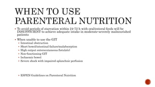  To avoid periods of starvation within 24-72 h with oral/enteral feeds will be
INSUFFICIENT to achieve adequate intake in moderate-severely malnourished
patients
 When unable to use the GIT
 Intestinal obstruction
 Short bowel/intestinal failure/malabsorption
 High output enterocutaneous fistula(e)
 Non-functioning GIT
 Ischaemic bowel
 Severe shock with impaired splanchnic perfusion
 ESPEN Guidelines on Parenteral Nutrition
 