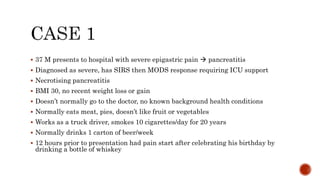 37 M presents to hospital with severe epigastric pain  pancreatitis
 Diagnosed as severe, has SIRS then MODS response requiring ICU support
 Necrotising pancreatitis
 BMI 30, no recent weight loss or gain
 Doesn’t normally go to the doctor, no known background health conditions
 Normally eats meat, pies, doesn’t like fruit or vegetables
 Works as a truck driver, smokes 10 cigarettes/day for 20 years
 Normally drinks 1 carton of beer/week
 12 hours prior to presentation had pain start after celebrating his birthday by
drinking a bottle of whiskey
 