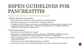  http://espen.info/documents/Acutepancreatitis.pdf
 Mild to moderate pancreatitis
 No evidence that enteral vs paerenteral has a beneficial effect
 Nutritional therapy to be considered if refeding is delayed
 Usually fast for 2-5 days, treat cause, replace fluids and electrolytes, analgese, then
commence oral feeds from day 3-7) with a carbohydrate-rich, moderate-protein,
moderate-fat diet prior to normal diet
 Severe pancreatitis
 Essential to have nutritional support
 Parenteral vs enteral based on patient tolerance. ENTERAL FEEDS should be
attempted in all patients  some patients will require a combination
 Some authorities suggest early jejunal feeds, some suggest parental with small enteral
based on tolerance
 IV lipids safe with hypertriglyceridaemia is avoided
 Feeds of any kind reduce the hypercatabolic state seen in severe pancreatitis
 