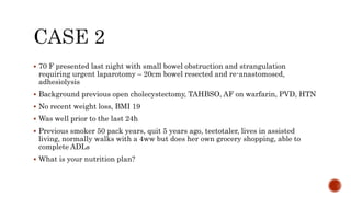  70 F presented last night with small bowel obstruction and strangulation
requiring urgent laparotomy – 20cm bowel resected and re-anastomosed,
adhesiolysis
 Background previous open cholecystectomy, TAHBSO, AF on warfarin, PVD, HTN
 No recent weight loss, BMI 19
 Was well prior to the last 24h
 Previous smoker 50 pack years, quit 5 years ago, teetotaler, lives in assisted
living, normally walks with a 4ww but does her own grocery shopping, able to
complete ADLs
 What is your nutrition plan?
 