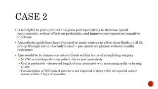  It is helpful to give epidural analgesia peri-operatively to decrease opioid
requirements, reduce effects on peristalsis, and improve post-operative cognitive
functions
 Anaesthetic guidelines have changed in many centres to allow clear fluids until 2h
pre-op (though not in this lady’s case) – pre operative glucose reduces insulin
resistance
 Aim would be to commence enteral feeds within hours of completing surgery
 NG/NJ vs oral dependent on patient status post operatively
 Oral is preferable – decreased length of stay associated with consuming orally vs having
a tube
 Consideration of TPN only if patient is not expected to meet >50% of required caloric
intake within 7 days of operation
 
