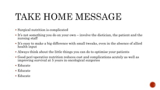  Surgical nutrition is complicated
 It’s not something you do on your own – involve the dietician, the patient and the
nursing staff
 It’s easy to make a big difference with small tweaks, even in the absence of allied
health input
 Always think about the little things you can do to optimise your patients
 Good peri-operative nutrition reduces cost and complications acutely as well as
improving survival at 5 years in oncological surgeries
 Educate
 Educate
 Educate
 