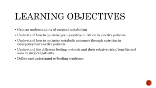  Gain an understanding of surgical metabolism
 Understand how to optimise peri-operative nutrition in elective patients
 Understand how to optimise metabolic outcomes through nutrition in
emergency/non-elective patients
 Understand the different feeding methods and their relative risks, benefits and
uses in surgical patients
 Define and understand re-feeding syndrome
 